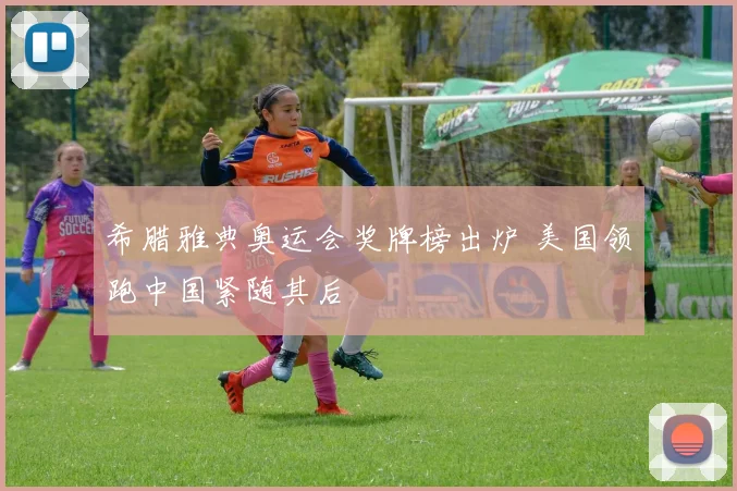 希腊雅典奥运会奖牌榜出炉 美国领跑中国紧随其后