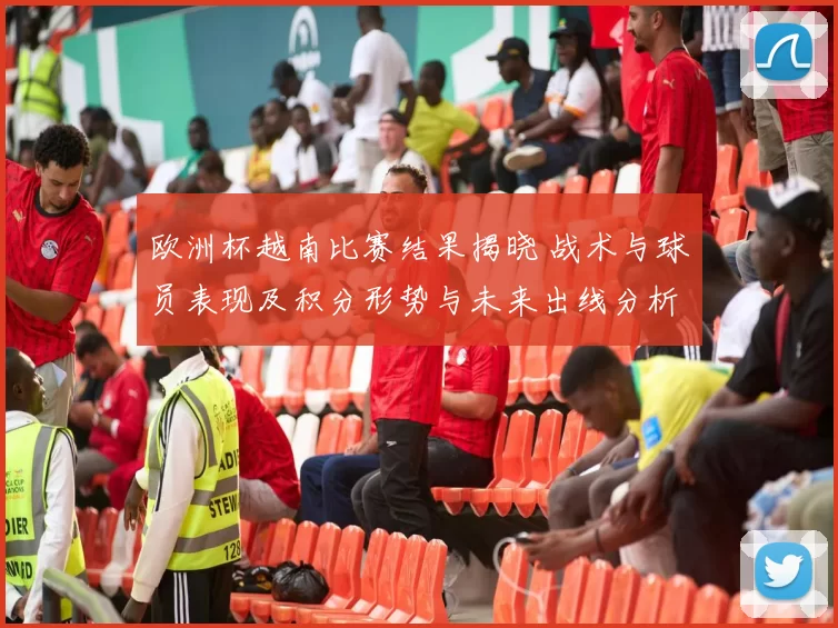 欧洲杯越南比赛结果揭晓 战术与球员表现及积分形势与未来出线分析
