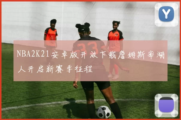 NBA2K21安卓版开放下载詹姆斯率湖人开启新赛季征程