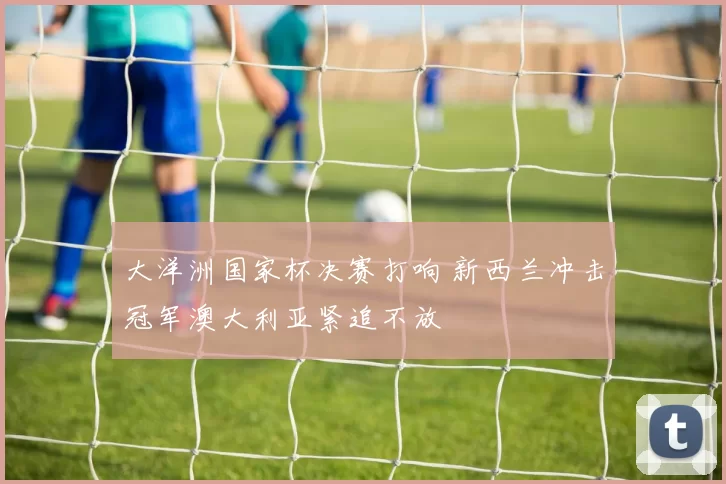 大洋洲国家杯决赛打响 新西兰冲击冠军澳大利亚紧追不放