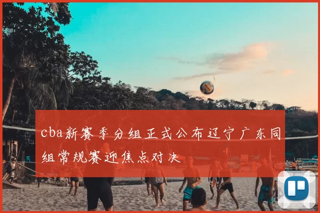 cba新赛季分组正式公布辽宁广东同组常规赛迎焦点对决