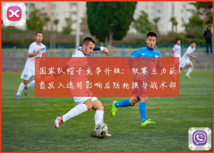 国家队帽子竞争升级：联赛主力获首发入选将影响后防轮换与战术部署