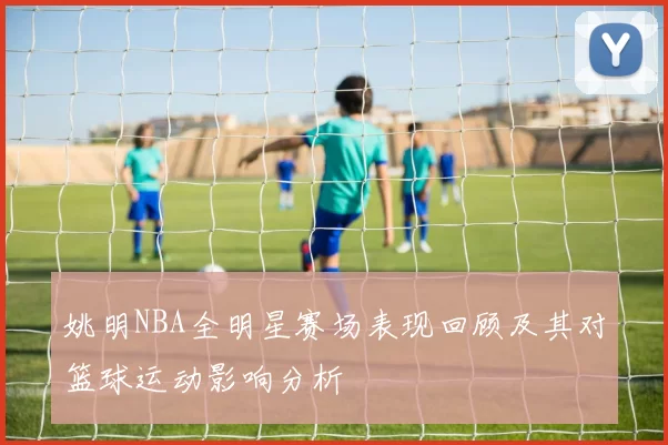 姚明NBA全明星赛场表现回顾及其对篮球运动影响分析