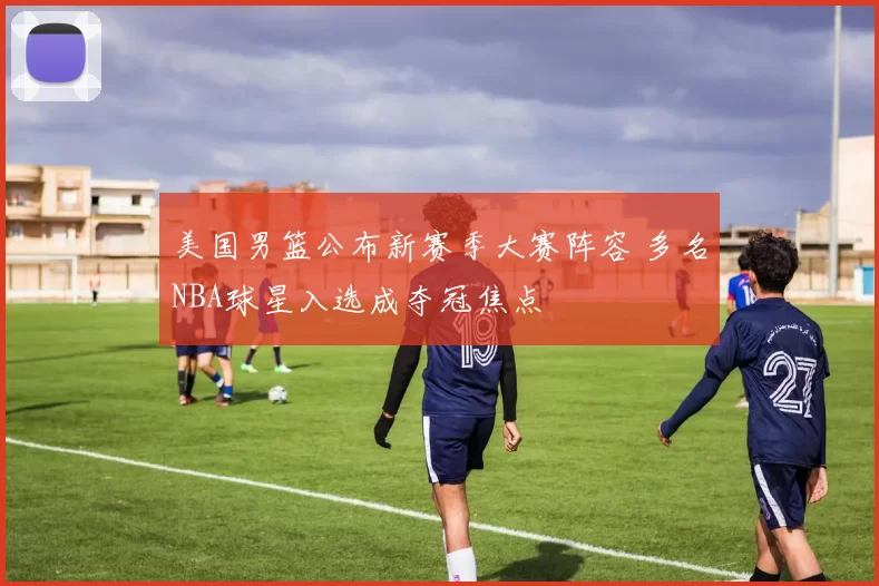 美国男篮公布新赛季大赛阵容 多名NBA球星入选成夺冠焦点