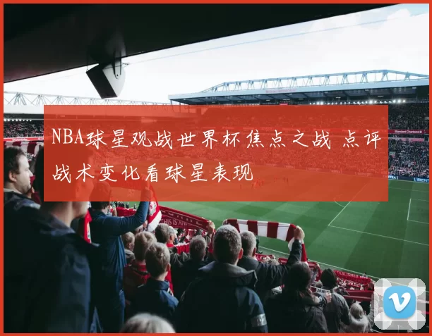 NBA球星观战世界杯焦点之战 点评战术变化看球星表现
