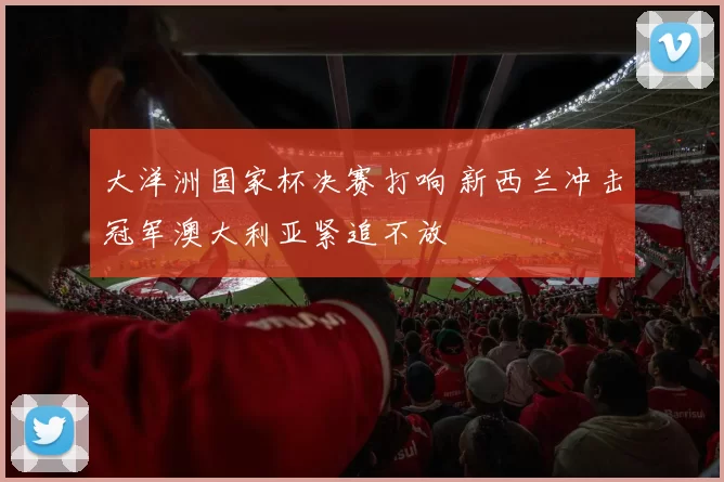 大洋洲国家杯决赛打响 新西兰冲击冠军澳大利亚紧追不放