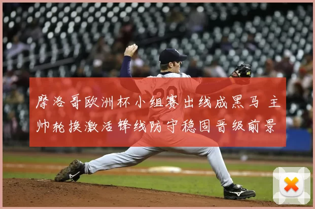 摩洛哥欧洲杯小组赛出线成黑马 主帅轮换激活锋线防守稳固晋级前景看点