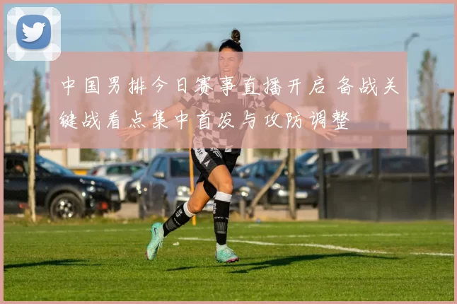 中国男排今日赛事直播开启 备战关键战看点集中首发与攻防调整