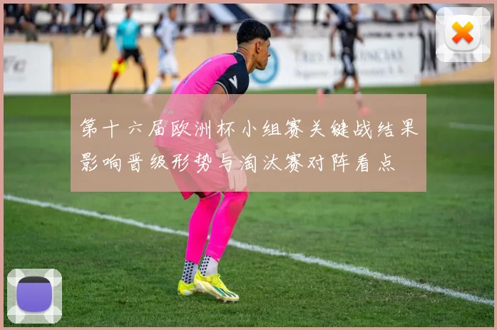第十六届欧洲杯小组赛关键战结果影响晋级形势与淘汰赛对阵看点