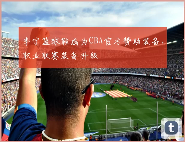 李宁篮球鞋成为CBA官方赞助装备，职业联赛装备升级