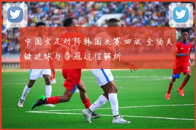 中国女足对阵韩国决赛回放 全场关键进球与争冠过程解析