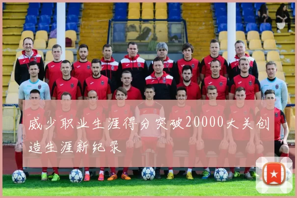 威少职业生涯得分突破20000大关创造生涯新纪录