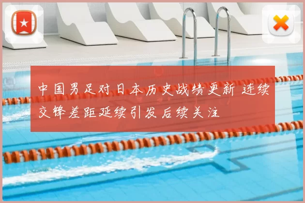 中国男足对日本历史战绩更新 连续交锋差距延续引发后续关注