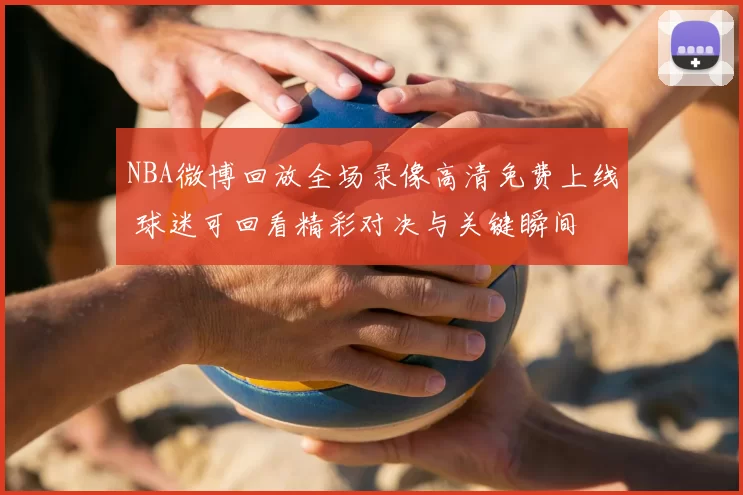 NBA微博回放全场录像高清免费上线 球迷可回看精彩对决与关键瞬间