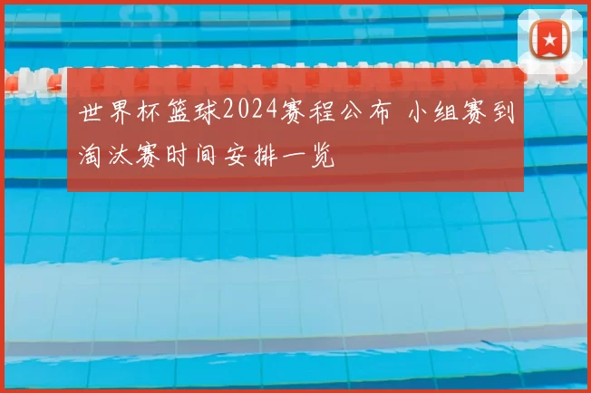 世界杯篮球2024赛程公布 小组赛到淘汰赛时间安排一览