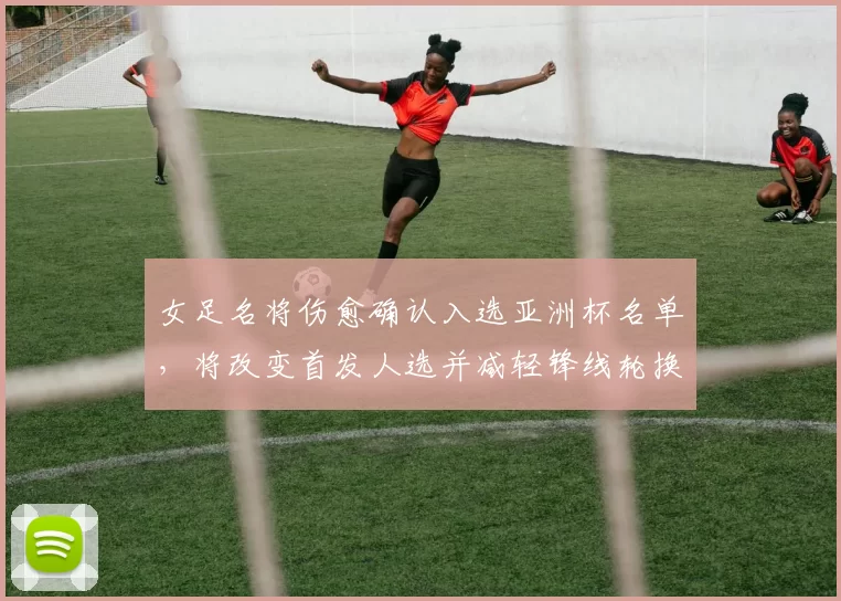 女足名将伤愈确认入选亚洲杯名单,将改变首发人选并减轻锋线轮换压力