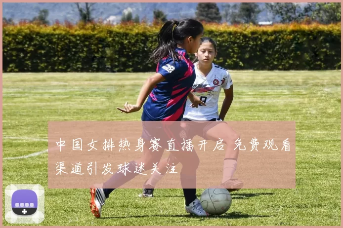 中国女排热身赛直播开启 免费观看渠道引发球迷关注