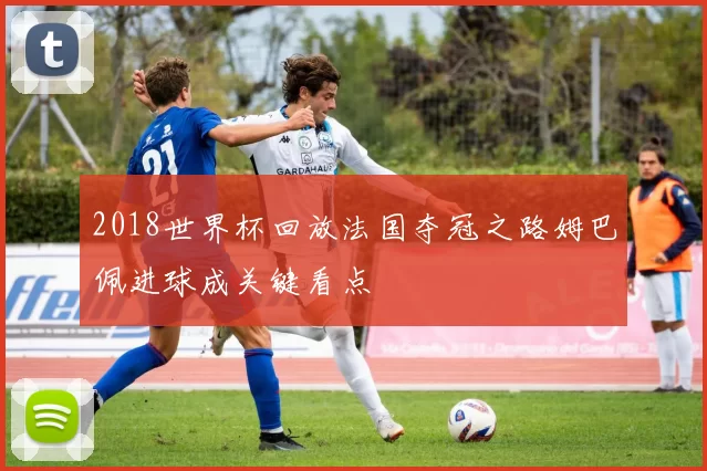 2018世界杯回放法国夺冠之路姆巴佩进球成关键看点