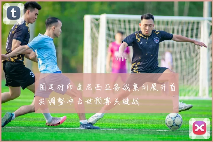 国足对印度尼西亚备战集训展开首发调整冲击世预赛关键战