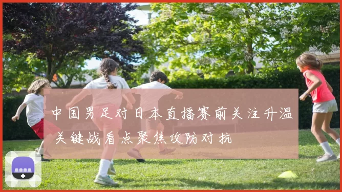 中国男足对日本直播赛前关注升温 关键战看点聚焦攻防对抗