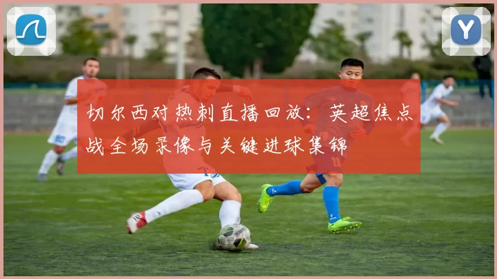 切尔西对热刺直播回放：英超焦点战全场录像与关键进球集锦