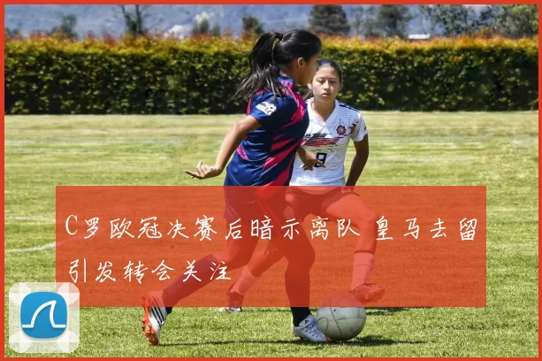 C罗欧冠决赛后暗示离队 皇马去留引发转会关注