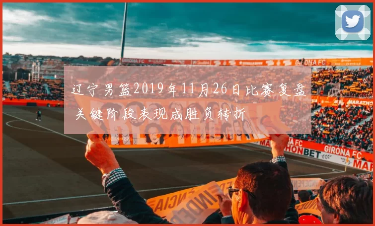 辽宁男篮2019年11月26日比赛复盘 关键阶段表现成胜负转折