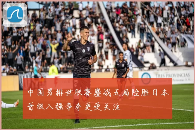 中国男排世联赛鏖战五局险胜日本晋级八强争夺更受关注