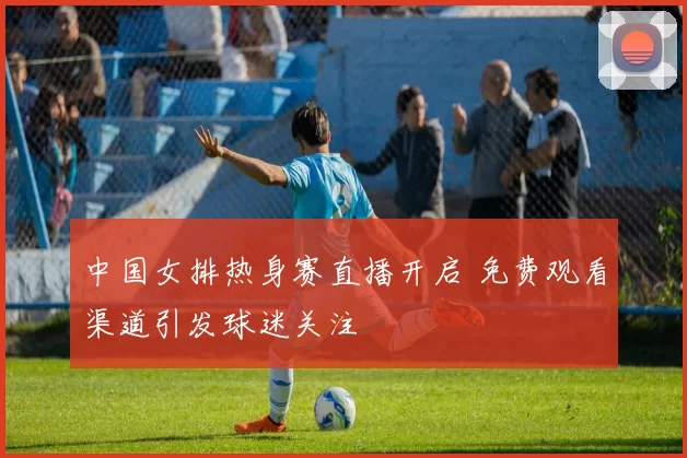 中国女排热身赛直播开启 免费观看渠道引发球迷关注