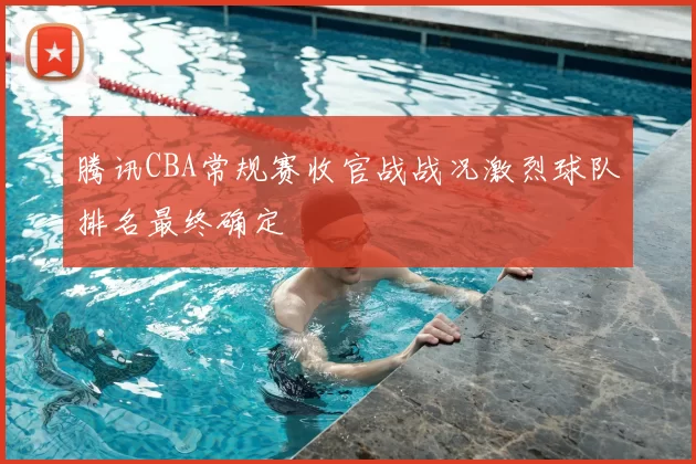 腾讯CBA常规赛收官战战况激烈球队排名最终确定