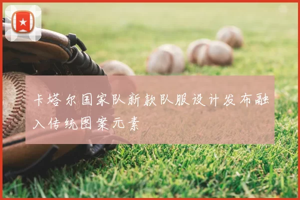 卡塔尔国家队新款队服设计发布融入传统图案元素