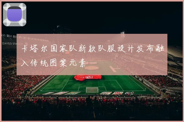 卡塔尔国家队新款队服设计发布融入传统图案元素