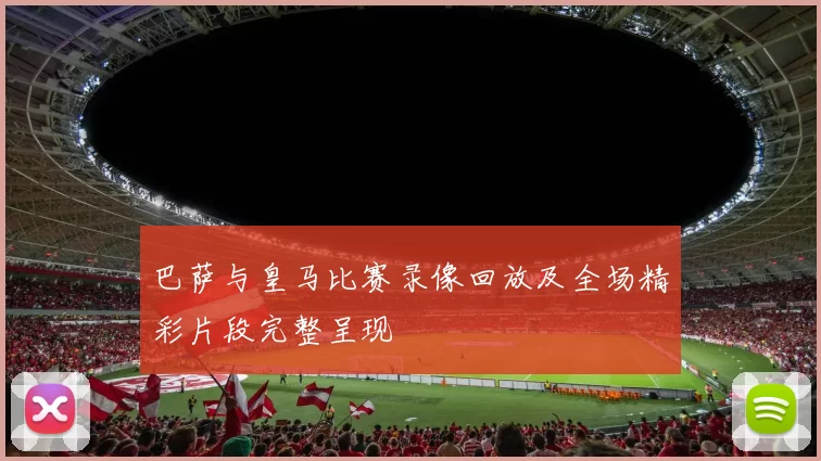 巴萨与皇马比赛录像回放及全场精彩片段完整呈现