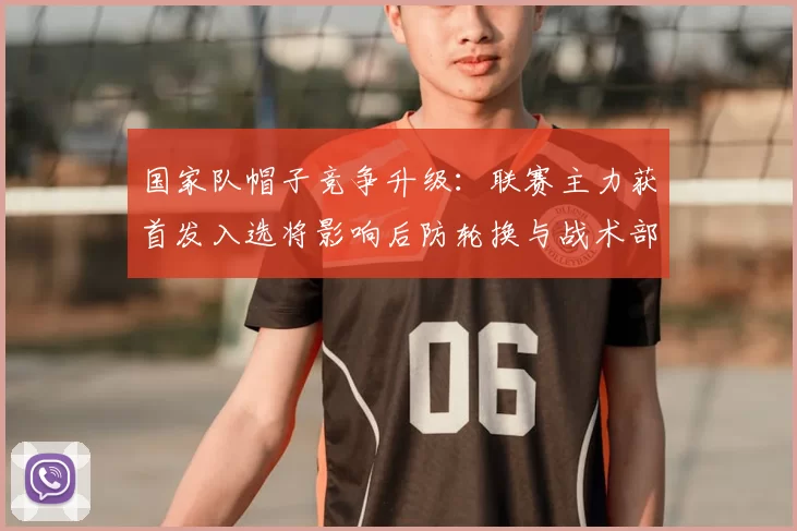 国家队帽子竞争升级：联赛主力获首发入选将影响后防轮换与战术部署