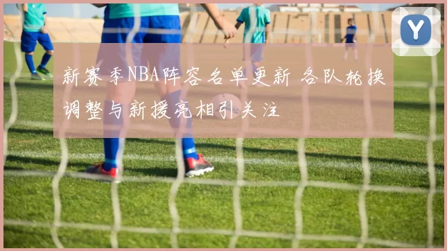 新赛季NBA阵容名单更新 各队轮换调整与新援亮相引关注