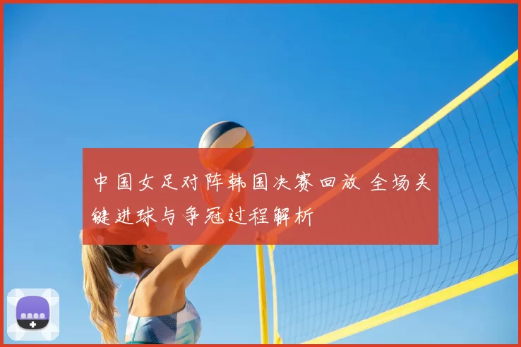 中国女足对阵韩国决赛回放 全场关键进球与争冠过程解析