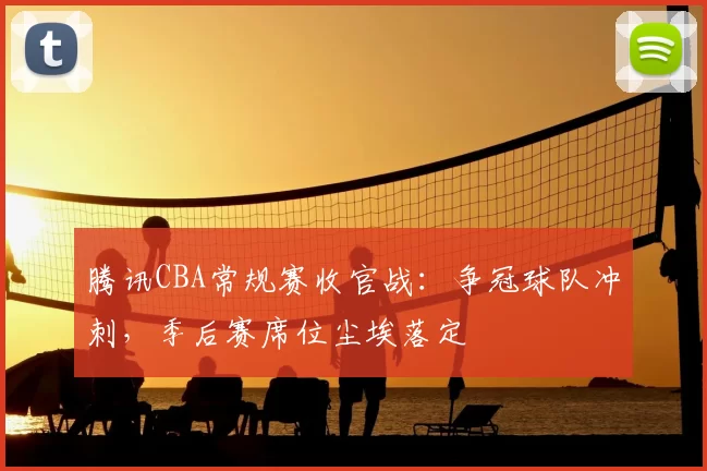 腾讯CBA常规赛收官战：争冠球队冲刺，季后赛席位尘埃落定