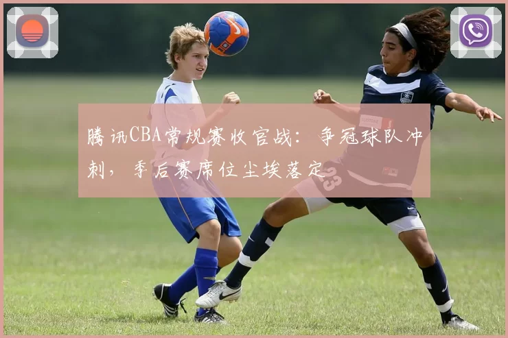 腾讯CBA常规赛收官战：争冠球队冲刺，季后赛席位尘埃落定