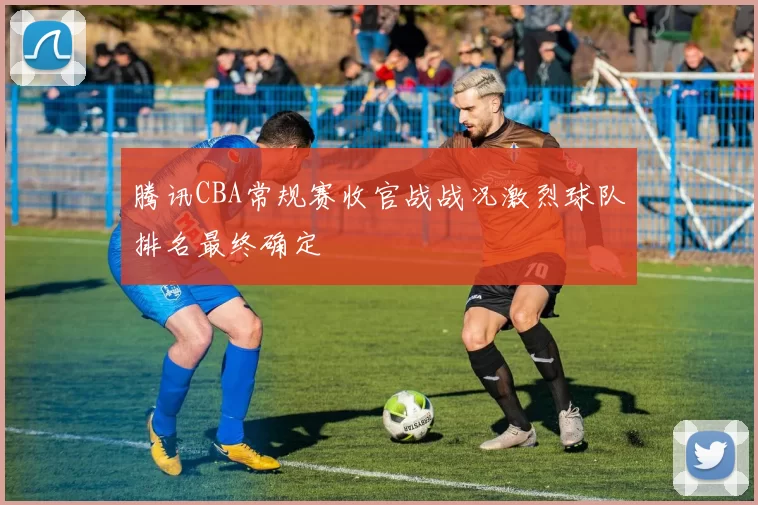 腾讯CBA常规赛收官战战况激烈球队排名最终确定