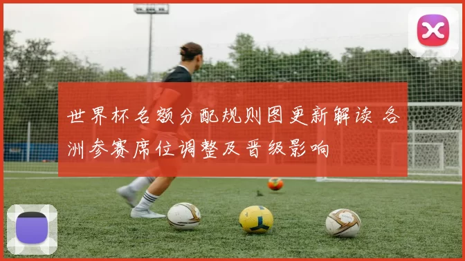 世界杯名额分配规则图更新解读 各洲参赛席位调整及晋级影响