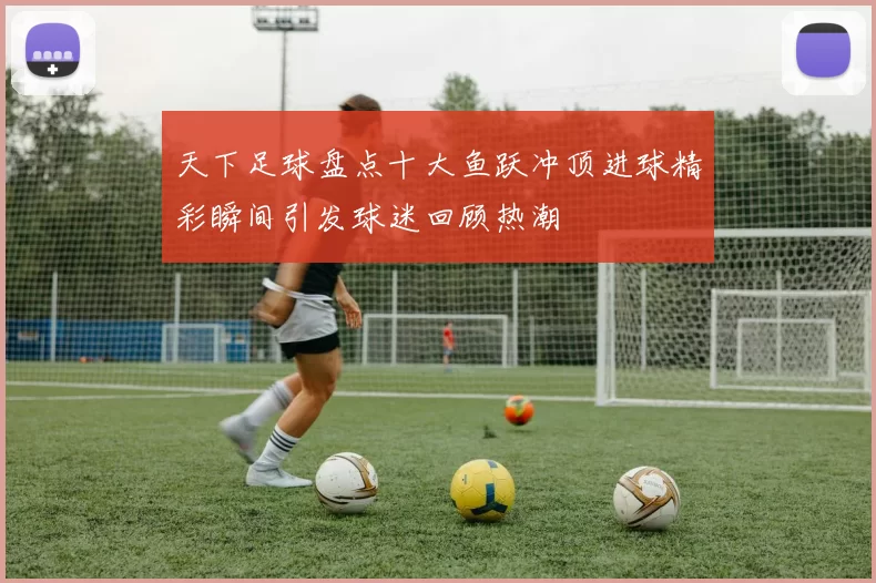 天下足球盘点十大鱼跃冲顶进球精彩瞬间引发球迷回顾热潮