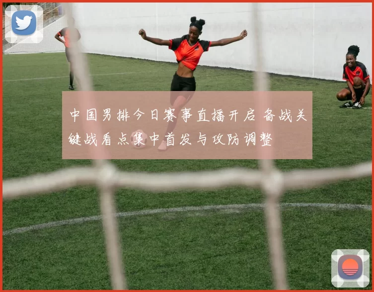 中国男排今日赛事直播开启 备战关键战看点集中首发与攻防调整