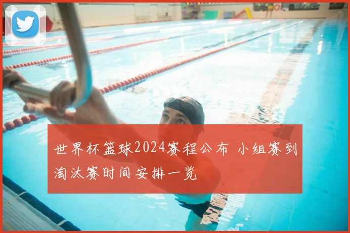 世界杯篮球2024赛程公布 小组赛到淘汰赛时间安排一览