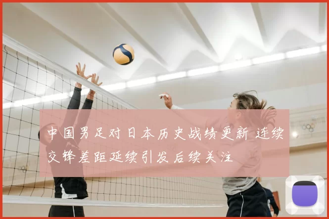 中国男足对日本历史战绩更新 连续交锋差距延续引发后续关注