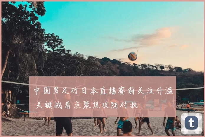 中国男足对日本直播赛前关注升温 关键战看点聚焦攻防对抗