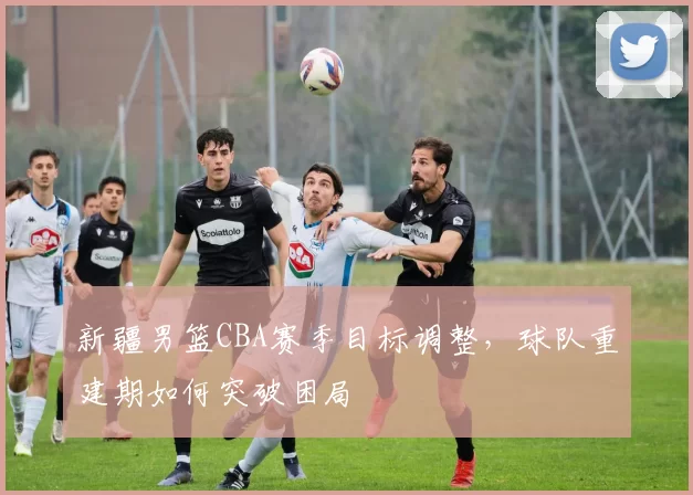 新疆男篮CBA赛季目标调整，球队重建期如何突破困局