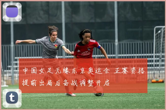中国女足无缘东京奥运会 正赛资格提前出局后备战调整开启
