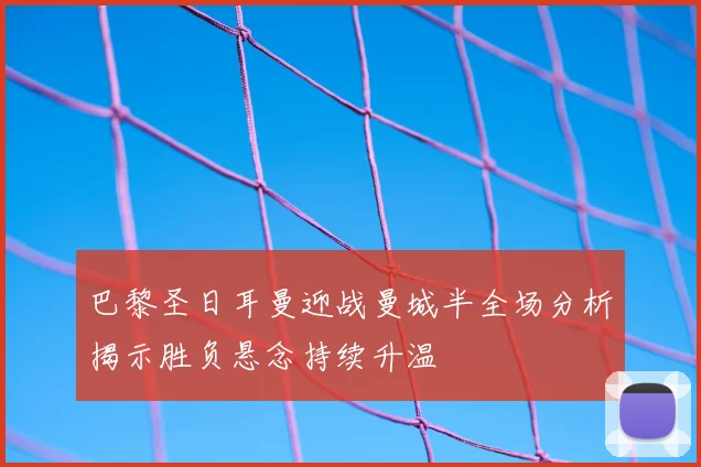 巴黎圣日耳曼迎战曼城半全场分析揭示胜负悬念持续升温