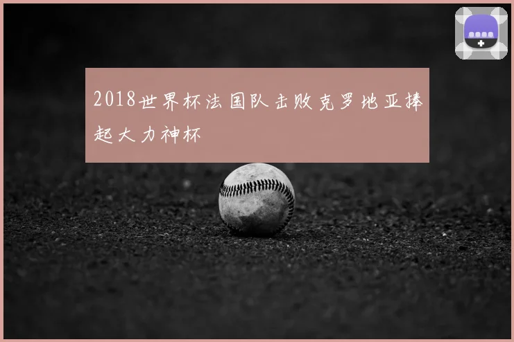 2018世界杯法国队击败克罗地亚捧起大力神杯