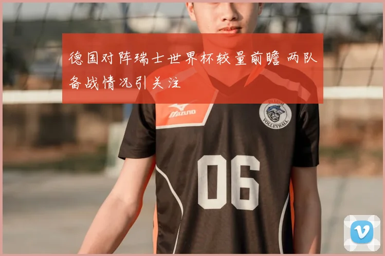 德国对阵瑞士世界杯较量前瞻 两队备战情况引关注